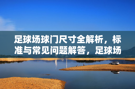 足球场球门尺寸全解析，标准与常见问题解答，足球场球门尺寸全解析，标准与常见问题解答