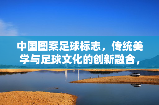 中国图案足球标志，传统美学与足球文化的创新融合，中国图案足球标志，传统美学与足球文化的创新融合