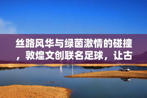 丝路风华与绿茵激情的碰撞，敦煌文创联名足球，让古老文明在赛场绽放新彩，丝路风华与绿茵激情碰撞，敦煌文创足球让古老文明在赛场绽放新彩