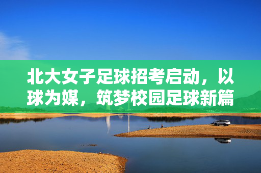 北大女子足球招考启动，以球为媒，筑梦校园足球新篇章，北大女子足球招考启动，以球为媒，筑梦校园足球新篇章