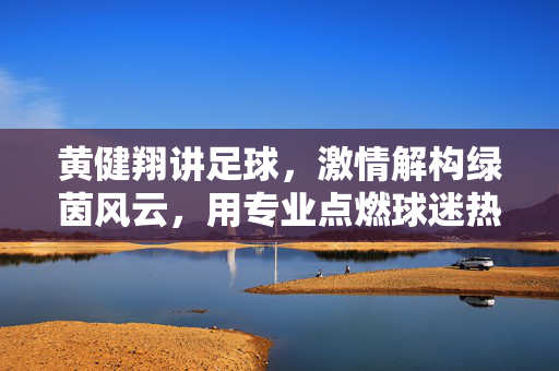 黄健翔讲足球，激情解构绿茵风云，用专业点燃球迷热情，黄健翔讲足球，激情解构绿茵风云，用专业点燃球迷热情