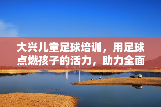 大兴儿童足球培训，用足球点燃孩子的活力，助力全面发展，大兴儿童足球培训，用足球点燃孩子活力，助力全面发展