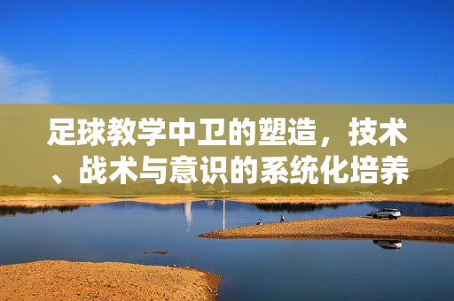 足球教学中卫的塑造，技术、战术与意识的系统化培养，足球教学中后卫的系统化培养，技术、战术与意识的融合