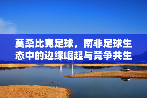 莫桑比克足球，南非足球生态中的边缘崛起与竞争共生——从非洲足球格局的新变量看两国关系，莫桑比克足球的边缘崛起与南非足球生态的竞争共生——从非洲足球格局新变量看两国关系