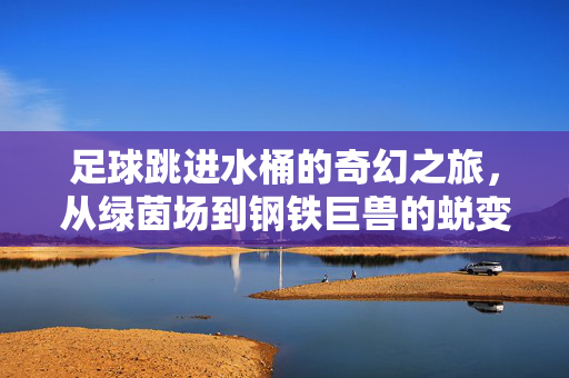 足球跳进水桶的奇幻之旅，从绿茵场到钢铁巨兽的蜕变，足球跳进水桶的奇幻之旅，从绿茵场到钢铁巨兽的蜕变