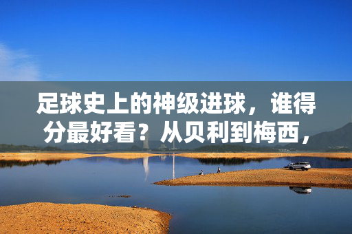足球史上的神级进球，谁得分最好看？从贝利到梅西，经典瞬间永载史册，足球史上的神级进球，谁得分最好看？从贝利到梅西，经典瞬间永载史册
