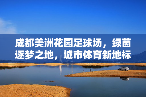 成都美洲花园足球场，绿茵逐梦之地，城市体育新地标，成都美洲花园足球场，绿茵逐梦之地，城市体育新地标