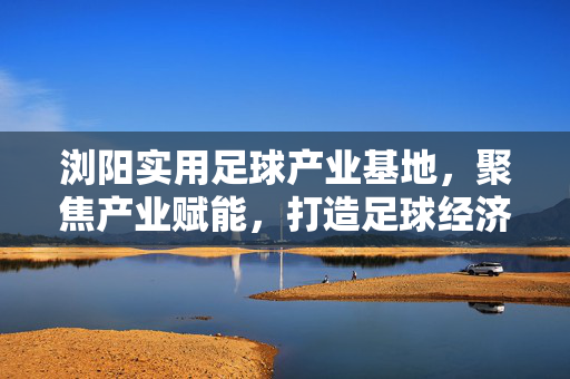 浏阳实用足球产业基地，聚焦产业赋能，打造足球经济特色发展新高地，浏阳足球产业基地，聚焦产业赋能，打造足球经济特色发展新高地