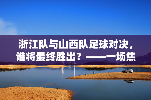 浙江队与山西队足球对决，谁将最终胜出？——一场焦点之战的深度剖析，浙江队与山西队足球对决，谁将最终胜出？——一场焦点之战的深度剖析