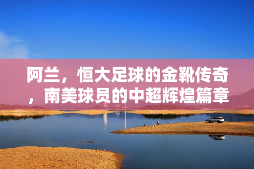 阿兰，恒大足球的金靴传奇，南美球员的中超辉煌篇章，阿兰，恒大金靴传奇，南美球员的中超辉煌篇章