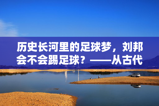 历史长河里的足球梦，刘邦会不会踢足球？——从古代蹴鞠到开国帝王的豪情，历史长河里的足球梦，从古代蹴鞠到开国帝王的豪情与刘邦的足球情缘