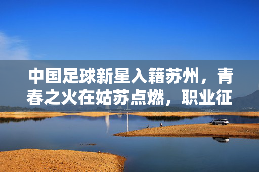 中国足球新星入籍苏州，青春之火在姑苏点燃，职业征程再启新篇，中国足球新星入籍苏州，青春之火在姑苏点燃，职业征程再启新篇