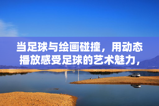 当足球与绘画碰撞，用动态播放感受足球的艺术魅力，当足球与绘画碰撞，用动态播放感受足球的艺术魅力