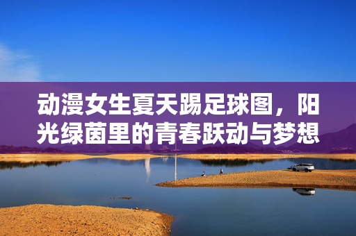 动漫女生夏天踢足球图，阳光绿茵里的青春跃动与梦想飞扬，动漫女生夏天踢足球图，阳光绿茵里的青春跃动与梦想飞扬