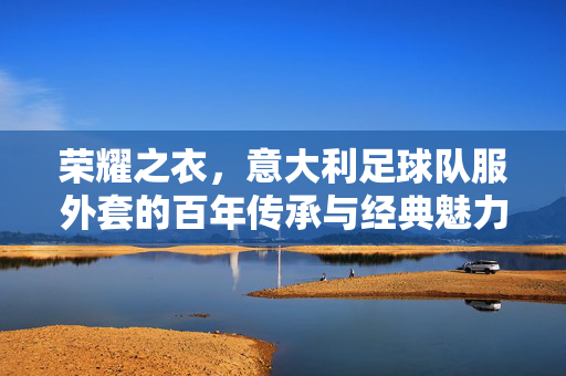 荣耀之衣，意大利足球队服外套的百年传承与经典魅力，荣耀之衣，意大利足球队服外套的百年传承与经典魅力
