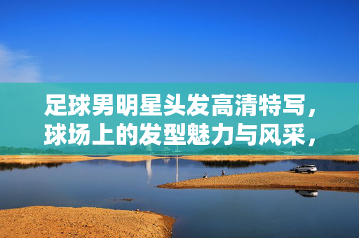 足球男明星头发高清特写，球场上的发型魅力与风采，足球男明星头发高清特写，球场上的发型魅力与风采