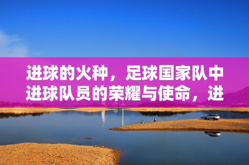 进球的火种，足球国家队中进球队员的荣耀与使命，进球的火种，足球国家队中进球队员的荣耀与使命