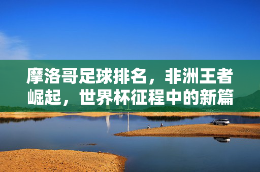 摩洛哥足球排名，非洲王者崛起，世界杯征程中的新篇章——解析当前排名与球队实力，摩洛哥足球排名，非洲王者崛起，世界杯征程中的新篇章——解析当前排名与球队实力