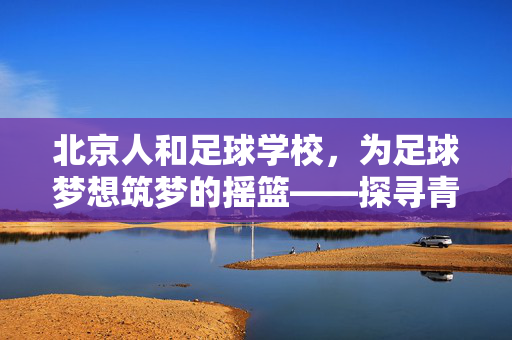 北京人和足球学校，为足球梦想筑梦的摇篮——探寻青训体系下的未来之星，北京人和足球学校，为足球梦想筑梦的摇篮——探寻青训体系下的未来之星