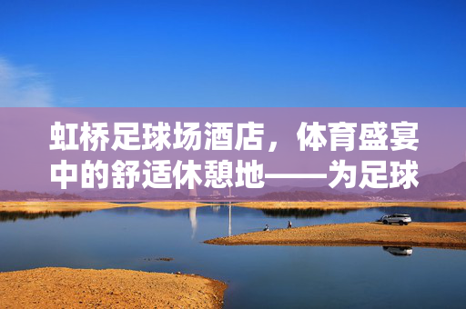 虹桥足球场酒店，体育盛宴中的舒适休憩地——为足球迷打造的运动与休憩完美结合的港湾，虹桥足球场酒店，体育盛宴中的舒适休憩地——为足球迷打造的运动与休憩完美结合的港湾