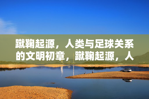 蹴鞠起源，人类与足球关系的文明初章，蹴鞠起源，人类与足球关系的文明初章