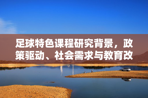 足球特色课程研究背景，政策驱动、社会需求与教育改革下的创新探索，政策驱动、社会需求与教育改革下足球特色课程的创新探索研究背景