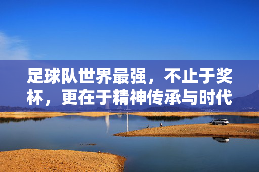 足球队世界最强，不止于奖杯，更在于精神传承与时代共鸣