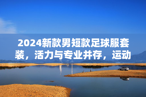 2024新款男短款足球服套装，活力与专业并存，运动潮流新标杆
