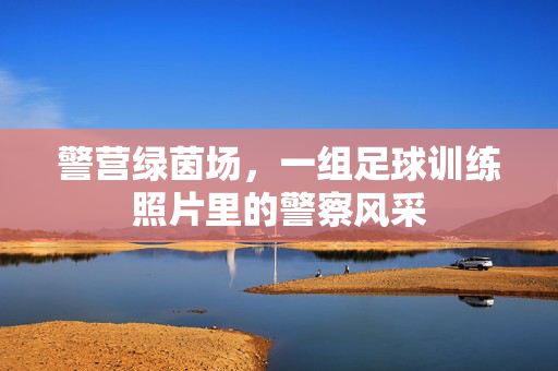 警营绿茵场，一组足球训练照片里的警察风采