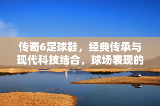 传奇6足球鞋，经典传承与现代科技结合，球场表现的卓越之选