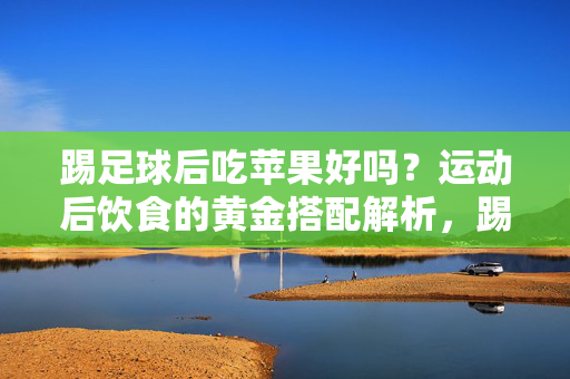 踢足球后吃苹果好吗？运动后饮食的黄金搭配解析，踢足球后吃苹果好吗？运动后饮食的黄金搭配解析