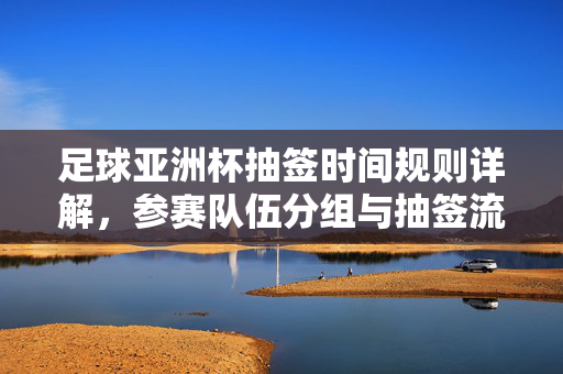 足球亚洲杯抽签时间规则详解，参赛队伍分组与抽签流程解析