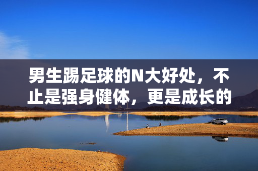 男生踢足球的N大好处，不止是强身健体，更是成长的隐形催化剂