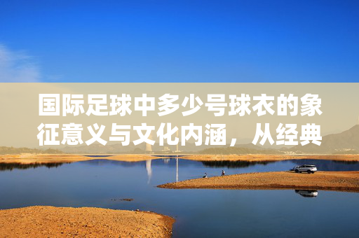 国际足球中多少号球衣的象征意义与文化内涵，从经典号码到时代印记