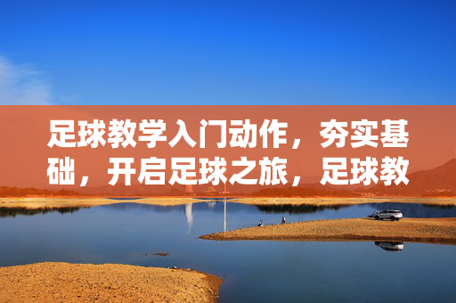 足球教学入门动作，夯实基础，开启足球之旅，足球教学入门动作，夯实基础，开启足球之旅