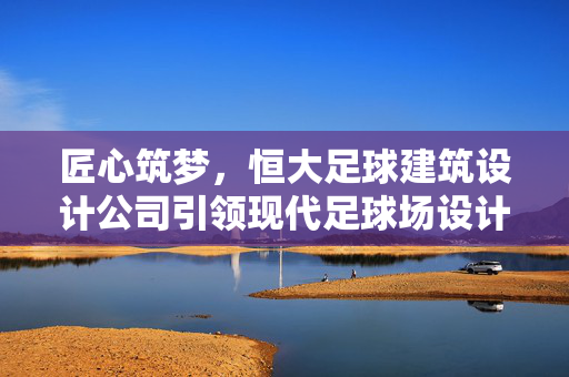 匠心筑梦，恒大足球建筑设计公司引领现代足球场设计新风尚