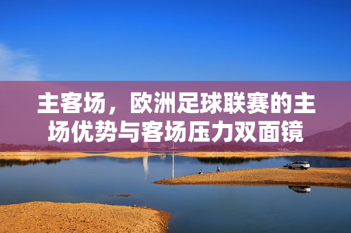 主客场，欧洲足球联赛的主场优势与客场压力双面镜