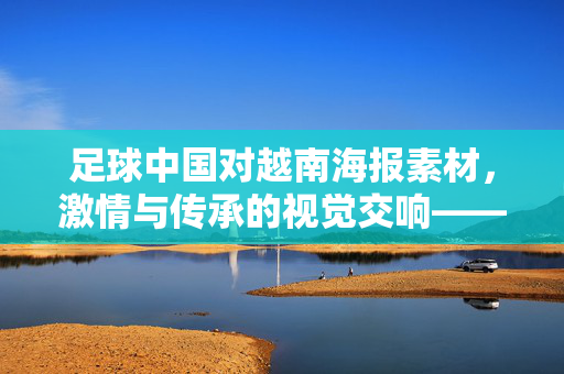 足球中国对越南海报素材，激情与传承的视觉交响——解码赛事宣传的艺术魅力