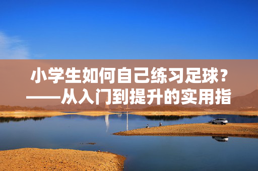 小学生如何自己练习足球？——从入门到提升的实用指南