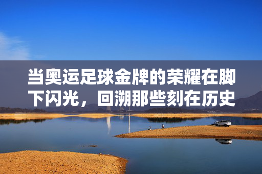 当奥运足球金牌的荣耀在脚下闪光，回溯那些刻在历史里的赛场辉煌与时代记忆