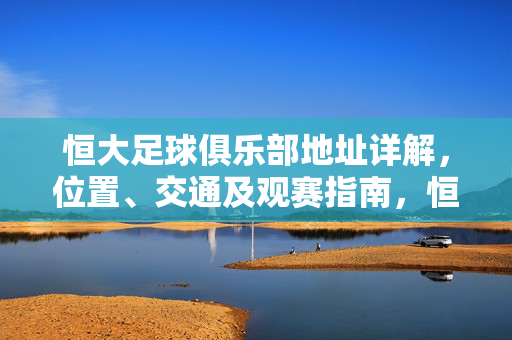 恒大足球俱乐部地址详解，位置、交通及观赛指南，恒大足球俱乐部地址详解，位置、交通及观赛指南