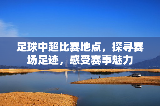 足球中超比赛地点，探寻赛场足迹，感受赛事魅力