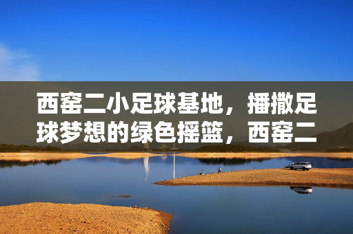 西窑二小足球基地，播撒足球梦想的绿色摇篮，西窑二小足球基地，播撒足球梦想的绿色摇篮