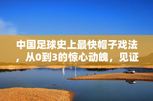 中国足球史上最快帽子戏法，从0到3的惊心动魄，见证速度与激情的巅峰对决