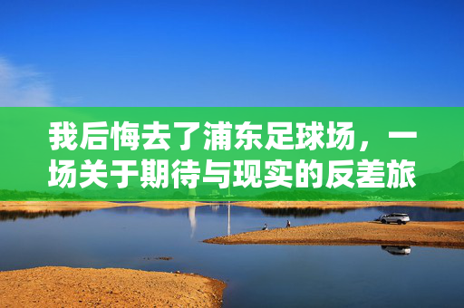 我后悔去了浦东足球场，一场关于期待与现实的反差旅行