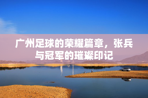 广州足球的荣耀篇章，张兵与冠军的璀璨印记
