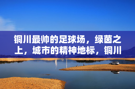 铜川最帅的足球场，绿茵之上，城市的精神地标，铜川最帅的足球场，绿茵之上，城市的精神地标