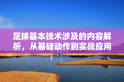 足球基本技术涉及的内容解析，从基础动作到实战应用的全面梳理