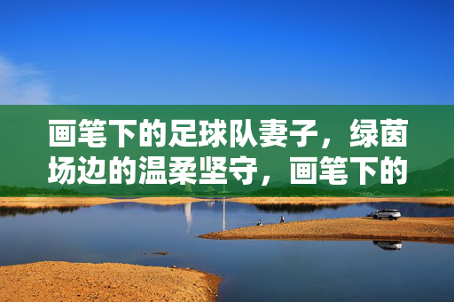 画笔下的足球队妻子，绿茵场边的温柔坚守，画笔下的足球队妻子，绿茵场边的温柔坚守