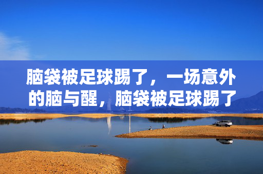 脑袋被足球踢了，一场意外的脑与醒，脑袋被足球踢了，一场意外的脑与醒